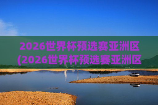 2026世界杯预选赛亚洲区(2026世界杯预选赛亚洲区)