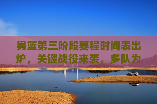男篮第三阶段赛程时间表出炉,关键战役来袭,多队为季后赛席位全力冲刺,男篮第三阶段赛程出炉,关键战役 多队全力冲刺季后赛