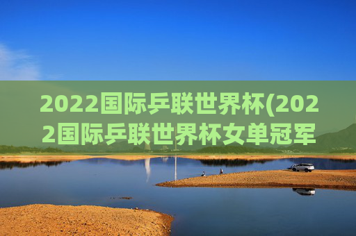 2022国际乒联世界杯(2022国际乒联世界杯女单冠军)