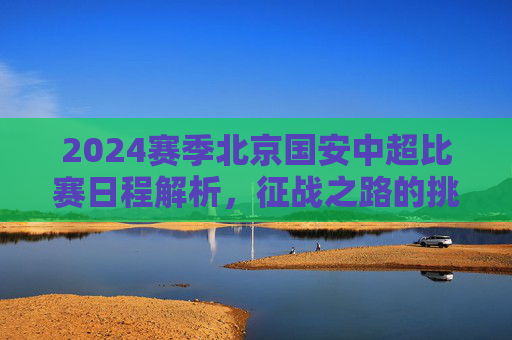 2024赛季北京国安中超比赛日程解析,征战之路的挑战与期待