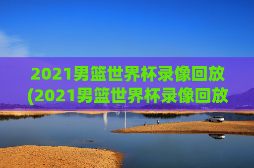 2021男篮世界杯录像回放(2021男篮世界杯录像回放视频)2021男篮世界杯录像回放