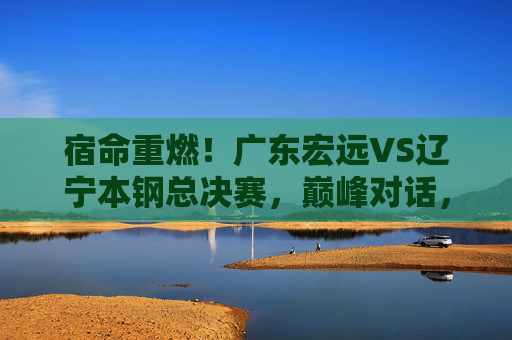 宿命重燃！广东宏远VS辽宁本钢总决赛，巅峰对话，王座之争，宿命重燃！广东宏远VS辽宁本钢总决赛巅峰王座战