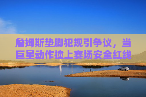 詹姆斯垫脚犯规引争议,当巨星动作撞上赛场安全红线,詹姆斯垫脚犯规引争议,巨星动作撞上赛场安全红线