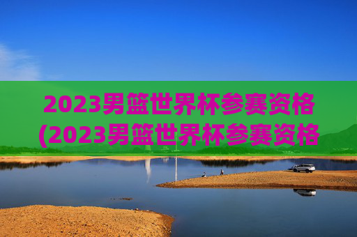 2023男篮世界杯参赛资格(2023男篮世界杯参赛资格是什么)