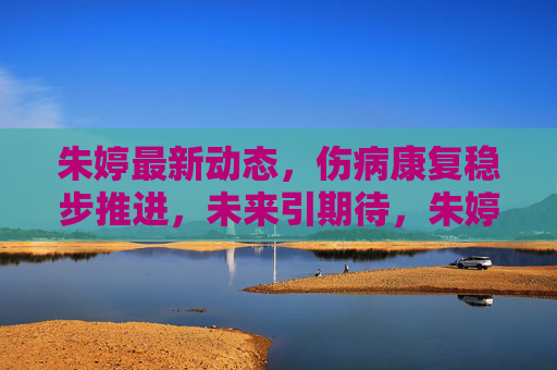 朱婷最新动态,伤病康复稳步推进,未来引期待,朱婷伤病康复稳步推进 未来引期待