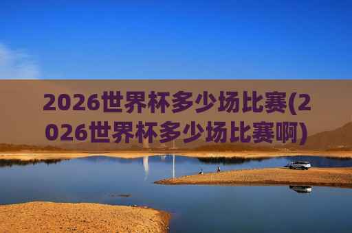 2026世界杯多少场比赛(2026世界杯多少场比赛啊)