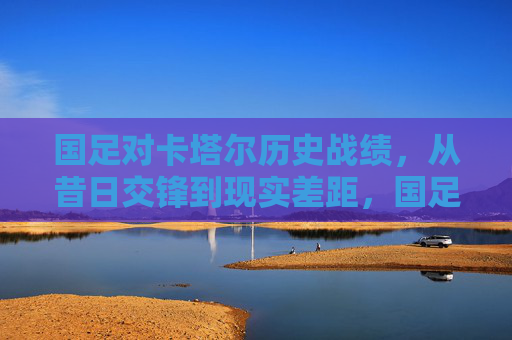 国足对卡塔尔历史战绩,从昔日交锋到现实差距,国足对卡塔尔历史战绩,从昔日交锋到现实差距