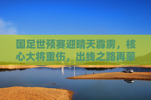 国足世预赛迎晴天霹雳,核心大将重伤,出线之路再蒙阴影,国足世预赛晴天霹雳,核心大将重伤,出线之路再蒙阴影