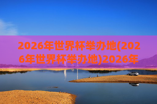 2026年世界杯举办地(2026年世界杯举办地)2026年世界杯举办地