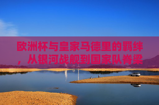 欧洲杯与皇家马德里的羁绊，从银河战舰到国家队脊梁的共生之路，欧洲杯与皇马，银河战舰到国家队脊梁的共生之路