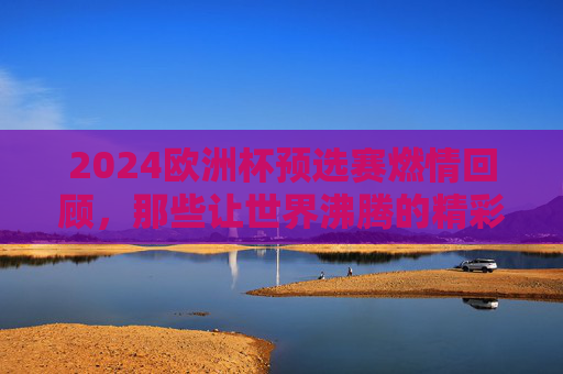 2024欧洲杯预选赛燃情回顾，那些让世界沸腾的精彩瞬间，2024欧洲杯预选赛燃情回顾，那些让世界沸腾的精彩瞬间