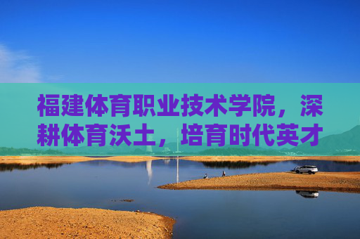 福建体育职业技术学院,深耕体育沃土,培育时代英才,深耕体育沃土 培育时代英才——福建体育职业技术学院