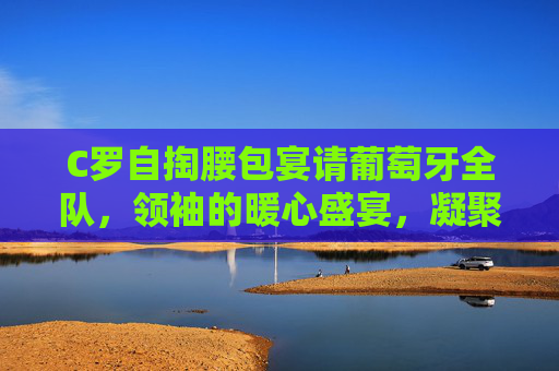C罗自掏腰包宴请葡萄牙全队,领袖的暖心盛宴,凝聚球队向心力,C罗领袖暖心宴,凝聚球队向心力
