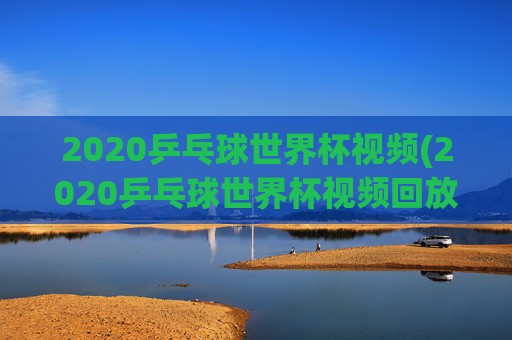 2020乒乓球世界杯视频(2020乒乓球世界杯视频回放)