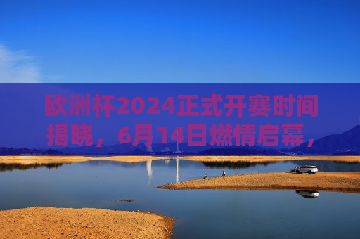 欧洲杯2024正式开赛时间揭晓,6月14日燃情启幕,多城共筑足球盛宴,欧洲杯2024定档6月14日 多城共启足球盛宴