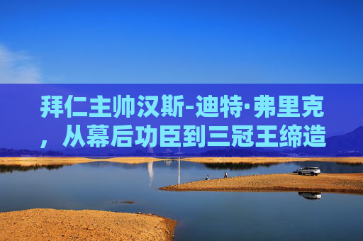 拜仁主帅汉斯-迪特·弗里克,从幕后功臣到三冠王缔造者的传奇轨迹,弗里克,从幕后功臣到三冠王缔造者的传奇