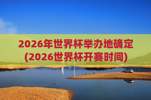 2026年世界杯举办地确定(2026世界杯开赛时间)
