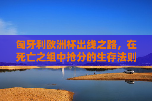 匈牙利欧洲杯出线之路,在死亡之组中抢分的生存法则,匈牙利欧洲杯出线,死亡之组抢分生存法则