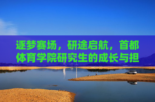 逐梦赛场，研途启航，首都体育学院研究生的成长与担当，逐梦赛场研途启航，首都体育学院研究生成长担当
