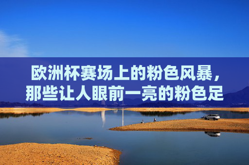 欧洲杯赛场上的粉色风暴,那些让人眼前一亮的粉色足球鞋,欧洲杯粉色风暴,亮眼足球鞋席卷赛场