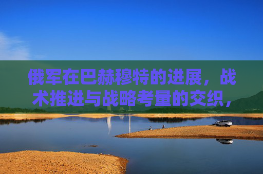俄军在巴赫穆特的进展,战术推进与战略考量的交织,俄军巴赫穆特,战术推进与战略考量的交织