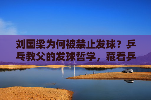 刘国梁为何被禁止发球？乒乓教父的发球哲学，藏着乒乓球的灵魂，刘国梁为何被禁发球？乒乓教父的发球哲学藏球魂