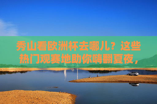 秀山看欧洲杯去哪儿？这些热门观赛地助你嗨翻夏夜，秀山欧洲杯观赛地，嗨翻夏夜热门去处