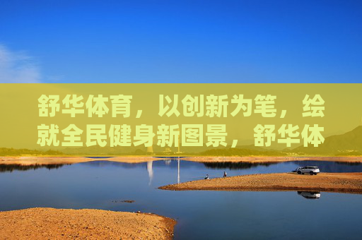 舒华体育，以创新为笔，绘就全民健身新图景，舒华体育创新绘就全民健身新图景