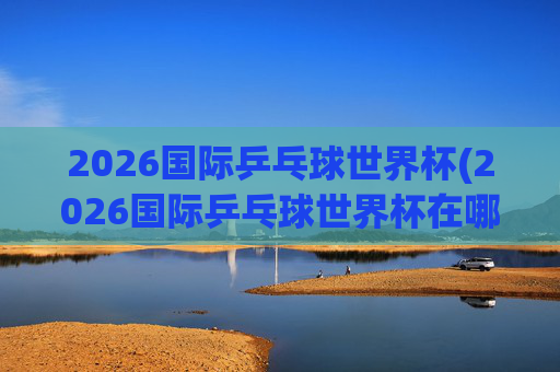 2026国际乒乓球世界杯(2026国际乒乓球世界杯在哪举行)