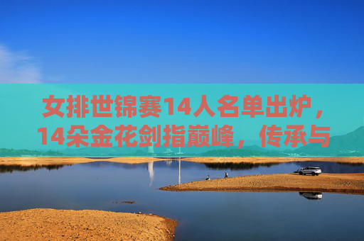 女排世锦赛14人名单出炉，14朵金花剑指巅峰，传承与新生共筑梦想，女排世锦赛14朵金花名单出炉 传承新生剑指巅峰