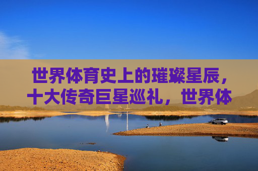 世界体育史上的璀璨星辰,十大传奇巨星巡礼,世界体育十大传奇巨星巡礼