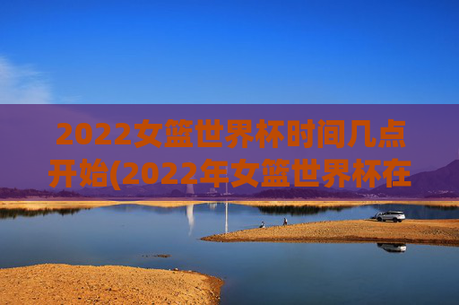 2022女篮世界杯时间几点开始(2022年女篮世界杯在哪举行)2022女篮世界杯开赛时间与举办地点