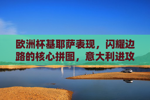 欧洲杯基耶萨表现,闪耀边路的核心拼图,意大利进攻的胜负手