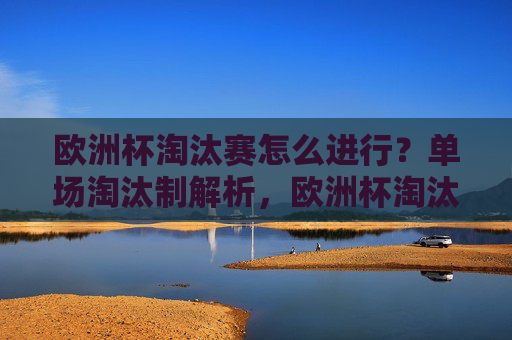 欧洲杯淘汰赛怎么进行？单场淘汰制解析，欧洲杯淘汰赛单场淘汰制解析
