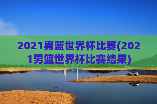 2021男篮世界杯比赛(2021男篮世界杯比赛结果)
