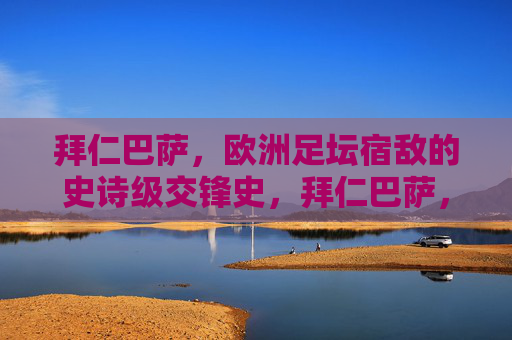 拜仁巴萨，欧洲足坛宿敌的史诗级交锋史，拜仁巴萨，欧洲足坛宿敌史诗交锋史