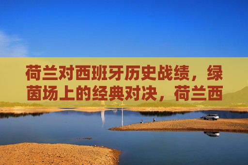 荷兰对西班牙历史战绩,绿茵场上的经典对决,荷兰西班牙,绿茵场历史经典对决
