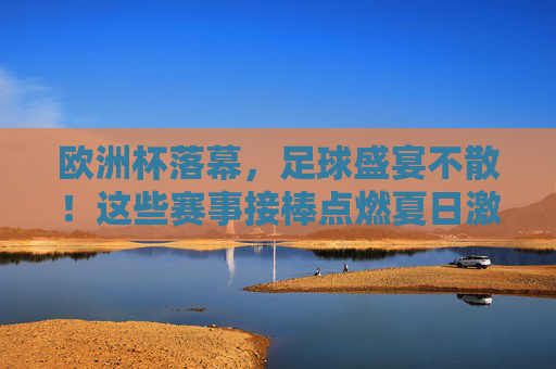 欧洲杯落幕,足球盛宴不散!这些赛事接棒点燃夏日激情,欧洲杯落幕,足球盛宴接棒点燃夏日激情