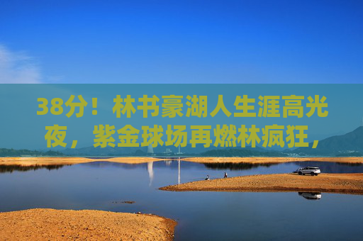 38分！林书豪湖人生涯高光夜，紫金球场再燃林疯狂，38分！林书豪湖人生涯高光夜再燃林疯狂