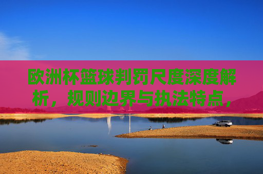 欧洲杯篮球判罚尺度深度解析,规则边界与执法特点,欧洲杯篮球判罚尺度深度解析,规则边界与执法特点