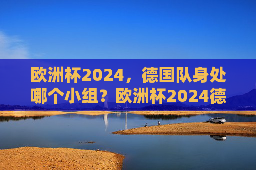 欧洲杯2024，德国队身处哪个小组？欧洲杯2024德国队小组归属