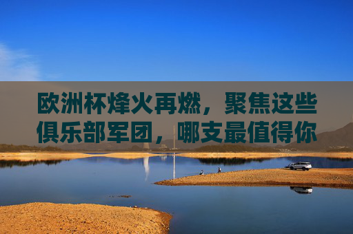 欧洲杯烽火再燃,聚焦这些俱乐部军团,哪支最值得你关注?