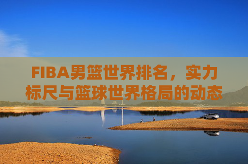 FIBA男篮世界排名,实力标尺与篮球世界格局的动态镜像,FIBA男篮世界排名,实力标尺与格局动态镜像