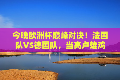 今晚欧洲杯巅峰对决！法国队VS德国队，当高卢雄鸡遇上日耳曼战车，谁能笑傲慕尼黑？欧洲杯巅峰对决，高卢雄鸡遇上日耳曼战车，慕尼黑谁笑傲？