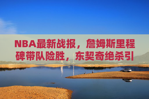 NBA最新战报,詹姆斯里程碑带队险胜,东契奇绝杀引领逆转,东西部格局微妙变化