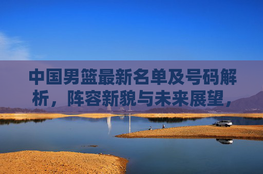 中国男篮最新名单及号码解析,阵容新貌与未来展望,中国男篮最新名单解析,阵容新貌与未来展望