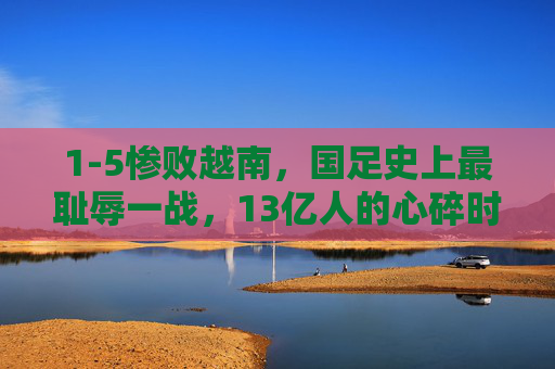 1-5惨败越南,国足史上最耻辱一战,13亿人的心碎时刻,1-5惨败越南!国足史上最耻辱一战,13亿心碎时刻