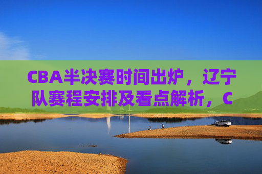 CBA半决赛时间出炉,辽宁队赛程安排及看点解析,CBA半决赛时间出炉 辽宁队赛程安排及看点解析