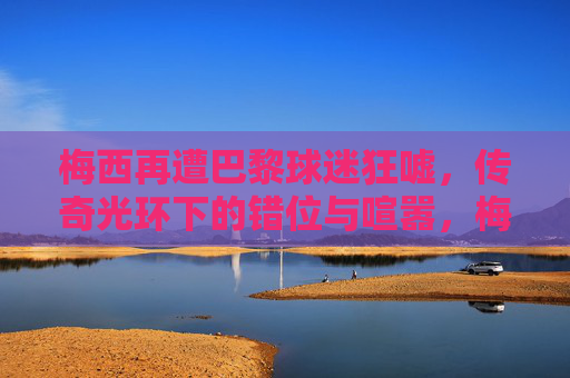 梅西再遭巴黎球迷狂嘘,传奇光环下的错位与喧嚣,梅西巴黎遭嘘,传奇光环下的错位与喧嚣
