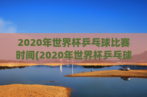 2020年世界杯乒乓球比赛时间(2020年世界杯乒乓球比赛时间表)